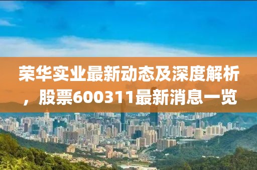 荣华实业最新动态及深度解析，股票600311最新消息一览