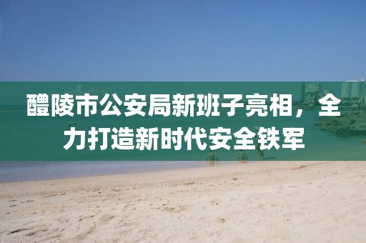 醴陵市公安局新班子亮相，全力打造新时代安全铁军