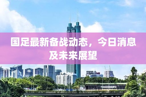 国足最新备战动态，今日消息及未来展望