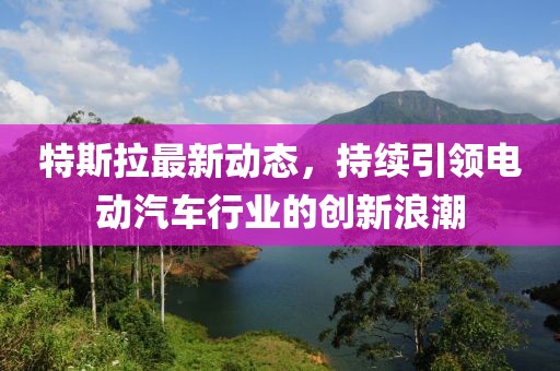 特斯拉最新动态，持续引领电动汽车行业的创新浪潮