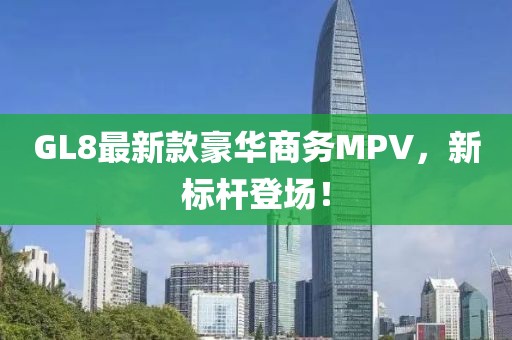 GL8最新款豪华商务MPV，新标杆登场！