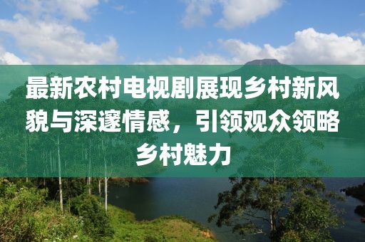 最新农村电视剧展现乡村新风貌与深邃情感，引领观众领略乡村魅力