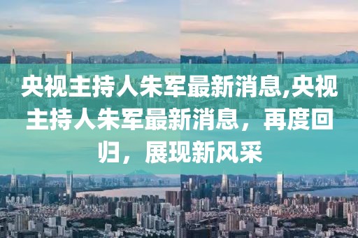 央视主持人朱军最新消息,央视主持人朱军最新消息，再度回归，展现新风采