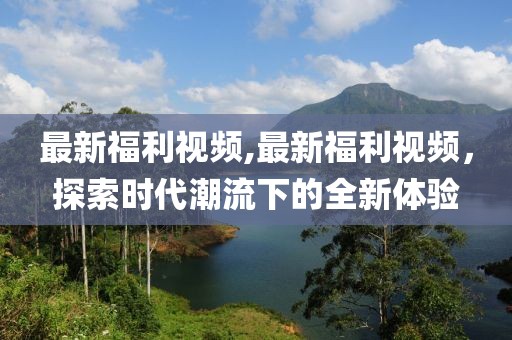 最新福利视频,最新福利视频，探索时代潮流下的全新体验