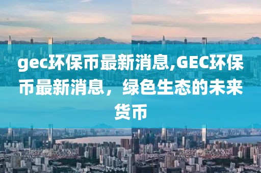 gec环保币最新消息,GEC环保币最新消息，绿色生态的未来货币