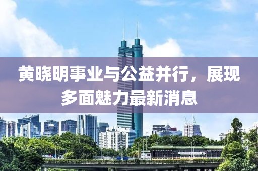 黄晓明事业与公益并行，展现多面魅力最新消息