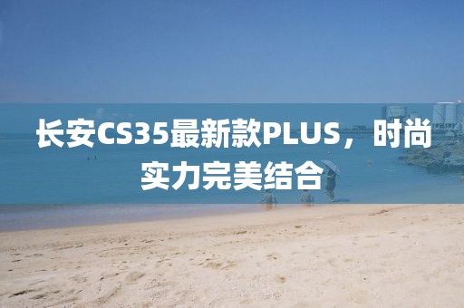 长安CS35最新款PLUS，时尚实力完美结合