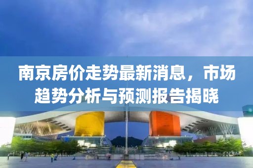 南京房价走势最新消息，市场趋势分析与预测报告揭晓