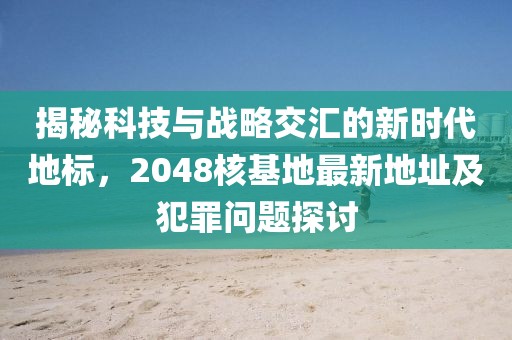 揭秘科技与战略交汇的新时代地标，2048核基地最新地址及犯罪问题探讨