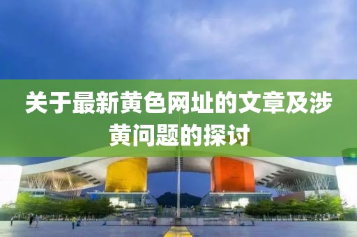 关于最新黄色网址的文章及涉黄问题的探讨