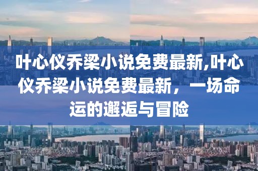 叶心仪乔梁小说免费最新,叶心仪乔梁小说免费最新，一场命运的邂逅与冒险