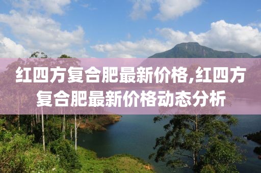 红四方复合肥最新价格,红四方复合肥最新价格动态分析