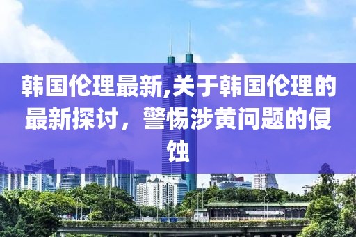 韩国伦理最新,关于韩国伦理的最新探讨，警惕涉黄问题的侵蚀