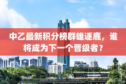 中乙最新积分榜群雄逐鹿，谁将成为下一个晋级者？