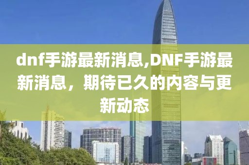 dnf手游最新消息,DNF手游最新消息，期待已久的内容与更新动态