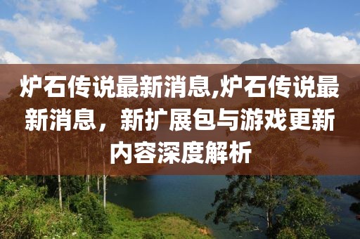 炉石传说最新消息,炉石传说最新消息，新扩展包与游戏更新内容深度解析