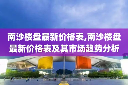 南沙楼盘最新价格表,南沙楼盘最新价格表及其市场趋势分析