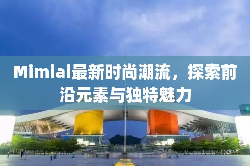 Mimiai最新时尚潮流，探索前沿元素与独特魅力