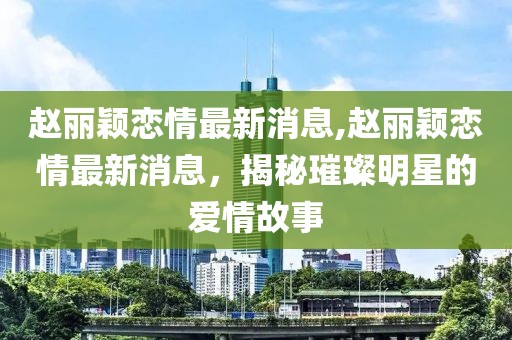 赵丽颖恋情最新消息,赵丽颖恋情最新消息，揭秘璀璨明星的爱情故事