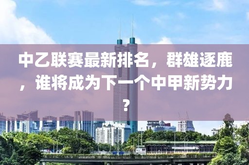 中乙联赛最新排名，群雄逐鹿，谁将成为下一个中甲新势力？