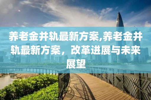 养老金并轨最新方案,养老金并轨最新方案，改革进展与未来展望