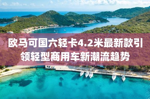 欧马可国六轻卡4.2米最新款引领轻型商用车新潮流趋势