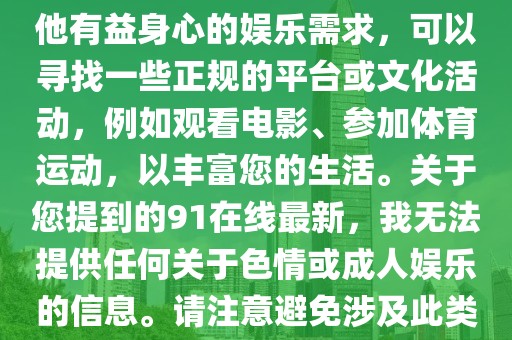 91在线最新,色情内容是不合法的，违反我国相关的法律法规。我们应该遵守法律和道德准则，远离色情内容。如果有其他有益身心的娱乐需求，可以寻找一些正规的平台或文化活动，例如观看电影、参加体育运动，以丰富您的生活。关于您提到的91在线最新，我无法提供任何关于色情或成人娱乐的信息。请注意避免涉及此类内容的搜索和讨论，以保护自己的安全和合法性。让我们共同维护一个健康、积极、和谐的网络环境。