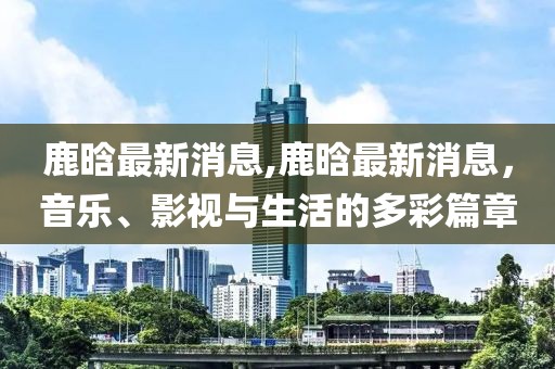 鹿晗最新消息,鹿晗最新消息，音乐、影视与生活的多彩篇章