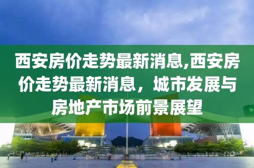 西安房价走势最新消息,西安房价走势最新消息，城市发展与房地产市场前景展望