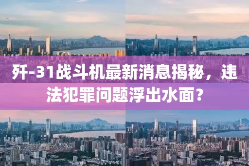 歼-31战斗机最新消息揭秘，违法犯罪问题浮出水面？