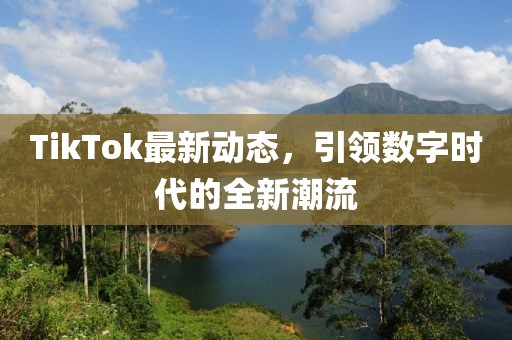 TikTok最新动态，引领数字时代的全新潮流