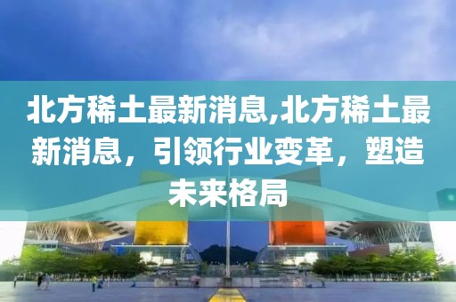 北方稀土最新消息,北方稀土最新消息，引领行业变革，塑造未来格局