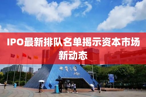 IPO最新排队名单揭示资本市场新动态