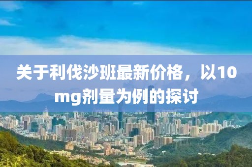 关于利伐沙班最新价格，以10mg剂量为例的探讨