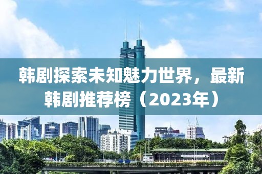 韩剧探索未知魅力世界，最新韩剧推荐榜（2023年）