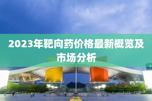 2023年靶向药价格最新概览及市场分析