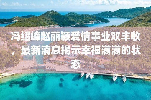 冯绍峰赵丽颖爱情事业双丰收，最新消息揭示幸福满满的状态