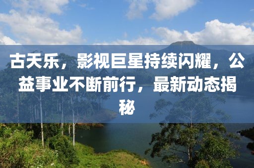 古天乐，影视巨星持续闪耀，公益事业不断前行，最新动态揭秘