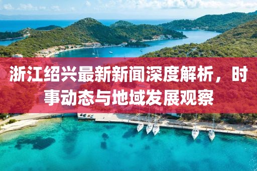 浙江绍兴最新新闻深度解析，时事动态与地域发展观察