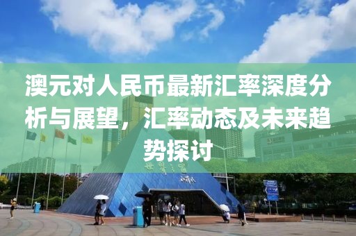 澳元对人民币最新汇率深度分析与展望，汇率动态及未来趋势探讨