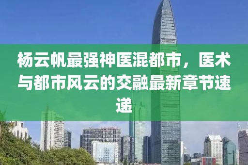 杨云帆最强神医混都市，医术与都市风云的交融最新章节速递